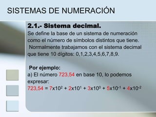 SISTEMAS DE NUMERACIÓN
2.1.- Sistema decimal.
Se define la base de un sistema de numeración
como el número de símbolos distintos que tiene.
Normalmente trabajamos con el sistema decimal
que tiene 10 dígitos: 0,1,2,3,4,5,6,7,8,9.
Por ejemplo:
a) El número 723,54 en base 10, lo podemos
expresar:
723,54 = 7x102 + 2x101 + 3x100 + 5x10-1 + 4x10-2
 