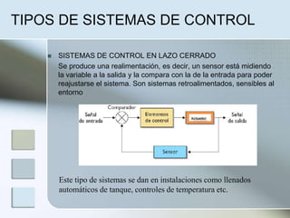 TIPOS DE SISTEMAS DE CONTROL
 SISTEMAS DE CONTROL EN LAZO CERRADO
Se produce una realimentación, es decir, un sensor está midiendo
la variable a la salida y la compara con la de la entrada para poder
reajustarse el sistema. Son sistemas retroalimentados, sensibles al
entorno
Este tipo de sistemas se dan en instalaciones como llenados
automáticos de tanque, controles de temperatura etc.
 