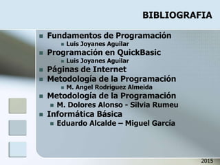 BIBLIOGRAFIA
 Fundamentos de Programación
 Luis Joyanes Aguilar
 Programación en QuickBasic
 Luis Joyanes Aguilar
 Páginas de Internet
 Metodología de la Programación
 M. Angel Rodriguez Almeida
 Metodología de la Programación
 M. Dolores Alonso - Silvia Rumeu
 Informática Básica
 Eduardo Alcalde – Miguel García
2015
 
