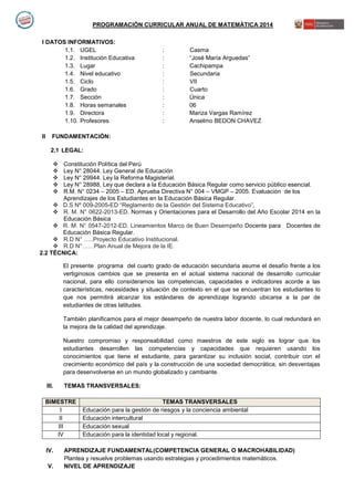 PROGRAMACIÓN CURRICULAR ANUAL DE MATEMÁTICA 2014
I DATOS INFORMATIVOS:
1.1. UGEL : Casma
1.2. Institución Educativa : “José María Arguedas”
1.3. Lugar : Cachipampa
1.4. Nivel educativo : Secundaria
1.5. Ciclo : VII
1.6. Grado : Cuarto
1.7. Sección : Única
1.8. Horas semanales : 06
1.9. Directora : Mariza Vargas Ramírez
1.10. Profesores : Anselmo BEDON CHAVEZ
II FUNDAMENTACIÓN:
2.1 LEGAL:
 Constitución Política del Perú
 Ley N° 28044. Ley General de Educación
 Ley N° 29944. Ley la Reforma Magisterial.
 Ley N° 28988, Ley que declara a la Educación Básica Regular como servicio público esencial.
 R.M. N° 0234 – 2005 – ED. Aprueba Directiva N° 004 – VMGP – 2005. Evaluación de los
Aprendizajes de los Estudiantes en la Educación Básica Regular.
 D.S Nº 009-2005-ED “Reglamento de la Gestión del Sistema Educativo”,
 R. M. N° 0622-2013-ED. Normas y Orientaciones para el Desarrollo del Año Escolar 2014 en la
Educación Básica
 R. M. N° 0547-2012-ED. Lineamientos Marco de Buen Desempeño Docente para Docentes de
Educación Básica Regular.
 R.D N° …..Proyecto Educativo Institucional.
 R.D N°……Plan Anual de Mejora de la IE.
2.2 TÈCNICA:
El presente programa del cuarto grado de educación secundaria asume el desafío frente a los
vertiginosos cambios que se presenta en el actual sistema nacional de desarrollo curricular
nacional, para ello consideramos las competencias, capacidades e indicadores acorde a las
características, necesidades y situación de contexto en el que se encuentran los estudiantes lo
que nos permitirá alcanzar los estándares de aprendizaje logrando ubicarse a la par de
estudiantes de otras latitudes.
También planificamos para el mejor desempeño de nuestra labor docente, lo cual redundará en
la mejora de la calidad del aprendizaje.
Nuestro compromiso y responsabilidad como maestros de este siglo es lograr que los
estudiantes desarrollen las competencias y capacidades que requieren usando los
conocimientos que tiene el estudiante, para garantizar su inclusión social, contribuir con el
crecimiento económico del país y la construcción de una sociedad democrática, sin desventajas
para desenvolverse en un mundo globalizado y cambiante.
III. TEMAS TRANSVERSALES:
BIMESTRE TEMAS TRANSVERSALES
I Educación para la gestión de riesgos y la conciencia ambiental
II Educación intercultural
III Educación sexual
IV Educación para la identidad local y regional.
IV. APRENDIZAJE FUNDAMENTAL(COMPETENCIA GENERAL O MACROHABILIDAD)
Plantea y resuelve problemas usando estrategias y procedimientos matemáticos.
V. NIVEL DE APRENDIZAJE
 