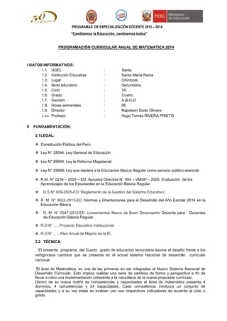 PROGRAMAS DE ESPECIALIZACIÓN DOCENTE 2012 – 2014
“Cambiemos la Educación, cambiemos todos”
PROGRAMACIÓN CURRICULAR ANUAL DE MATEMÁTICA 2014
I DATOS INFORMATIVOS:
1.1. UGEL : Santa
1.2. Institución Educativa : Santa María Reina
1.3. Lugar : Chimbote
1.4. Nivel educativo : Secundaria
1.5. Ciclo : VII
1.6. Grado : Cuarto
1.7. Sección : A-B-C-D
1.8. Horas semanales : 06
1.9. Director : Napoleón Godo Olivera
1.10. Profesor : Hugo Tomás RIVERA PRIETO
II FUNDAMENTACIÓN:
2.1LEGAL:
 Constitución Política del Perú
 Ley N° 28044. Ley General de Educación
 Ley N° 29944. Ley la Reforma Magisterial.
 Ley N° 28988, Ley que declara a la Educación Básica Regular como servicio público esencial.
 R.M. N° 0234 – 2005 – ED. Aprueba Directiva N° 004 – VMGP – 2005. Evaluación de los
Aprendizajes de los Estudiantes en la Educación Básica Regular.
 D.S Nº 009-2005-ED “Reglamento de la Gestión del Sistema Educativo”,
 R. M. N° 0622-2013-ED. Normas y Orientaciones para el Desarrollo del Año Escolar 2014 en la
Educación Básica
 R. M. N° 0547-2012-ED. Lineamientos Marco de Buen Desempeño Docente para Docentes
de Educación Básica Regular.
 R.D N° …..Proyecto Educativo Institucional.
 R.D N°……Plan Anual de Mejora de la IE.
2.2 TÈCNICA:
El presente programa del Cuarto grado de educación secundaria asume el desafío frente a los
vertiginosos cambios que se presenta en el actual sistema Nacional de desarrollo curricular
nacional.
El área de Matemática, es una de las primeras en ser integradas al Nuevo Sistema Nacional de
Desarrollo Curricular. Esto implica realizar una serie de cambios de forma y perspectiva a fin de
llevar a cabo una implementación coherente a la naturaleza de la nueva propuesta curricular.
Dentro de su nueva matriz de competencias y capacidades el Área de matemática presenta 4
dominios, 4 competencias y 24 capacidades. Cada competencia involucra un conjunto de
capacidades y a su vez estas se evalúan con sus respectivos indicadores de acuerdo al ciclo o
grado.
 