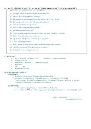 I.E. Nº 2029 “SIMÓN BOLÌVAR” – UGEL 02 RIMAC-SMP-LOS OLIVOS-INDEPENDENCIA
10. Interpreta las aplicaciones de la 2da. Ley de Newton.
11. Infiere por que los autos de carrera pueden dar una curva.
12. Investiga sobre la llamada fuerza centrífuga.
13. Calcula la fuerza resultante de los músculos deltoides para elevar el brazo.
14. Diseña un procedimiento para medir la masa de la cebeza.
15. Explica la importancia de la gravedad.
16. Investiga sobre la ergometría ( argumenta).
17. Diseña un puente de un solo pilar
18. Explica como puedes distinguir trabajo hecho por una fuerza es positivo o negativo.
19. Calcula el trabajo efectuado por las fuerzas.
20. Argumenta cuando decimos que una maquina es potente.
21. Calcula las clases de energía..
22. Analiza por qué se dice que, en el espacio, un pequeño empujon es peligroso.
23. Explica las conclusiones del proyecto los biocumbustibles.
24. Define los términos: calor y calorimetría.
V.- MATERIALES
• Tics en el aula de innovación y CRT Laboratorio Proyector multimedia
• Láminas didácticas
• Papelógrafos y plumones Material audiovisual
• Fotocopias
• TV DVD
• Equipos de laboratorio:
VI.- REFERENCIAS BIBLIOGRÁFICAS
DEL DOCENTE:
• Diseño Curricular Nacional – Fascículos: Rutas del aprendizaje
• Ciencia tecnología y Ambiente 5 (Manual del Docente) – Editorial Norma. Texto MED.
• Investiguemos Nº 2 Ciencia Tecnología y Ambiente (Manual para el docente) – Ministerio de Educación.
• Investigación Científica De Hernández Sampieri Y Baptista
DEL ESTUDIANTE:
• Ciencia tecnología y Ambiente 5 – Editorial Norma, Texto MED.
• Investiguemos Nº 2 Ciencia Tecnología y Ambiente (Guíapara el estudiante) – Ministerio de Educación.
Profesor Responsable: ………………………………..
Lincoln Villarreal Cotrina
 