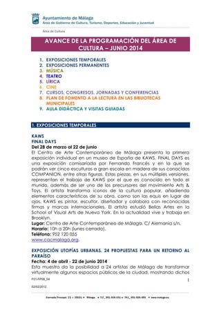 F01-FP08_04
02/02/2012
1
AVANCE DE LA PROGRAMACIÓN DEL ÁREA DE
CULTURA – JUNIO 2014
1. EXPOSICIONES TEMPORALES
2. EXPOSICIONES PERMANENTES
3. MÚSICA
4. TEATRO
5. LÍRICA
6. CINE
7. CURSOS, CONGRESOS, JORNADAS Y CONFERENCIAS
8. PLAN DE FOMENTO A LA LECTURA EN LAS BIBLIOTECAS
MUNICIPALES
9. AULA DIDÁCTICA Y VISITAS GUIADAS
1. EXPOSICIONES TEMPORALES
KAWS
FINAL DAYS
Del 28 de marzo al 22 de junio
El Centro de Arte Contemporáneo de Málaga presenta la primera
exposición individual en un museo de España de KAWS. FINAL DAYS es
una exposición comisariada por Fernando Francés y en la que se
podrán ver cinco esculturas a gran escala en madera de sus conocidos
COMPANION, entre otras figuras. Estas piezas, en sus múltiples versiones,
representan el trabajo de KAWS por el que es conocido en todo el
mundo, además de ser uno de los precursores del movimiento Arts &
Toys. El artista transforma iconos de la cultura popular, añadiendo
elementos característicos de su obra, como son las equis en lugar de
ojos. KAWS es pintor, escultor, diseñador y colabora con reconocidas
firmas y marcas internacionales. El artista estudió Bellas Artes en la
School of Visual Arts de Nueva York. En la actualidad vive y trabaja en
Brooklyn.
Lugar: Centro de Arte Contemporáneo de Málaga. C/ Alemania s/n.
Horario: 10h a 20h (lunes cerrado).
Teléfono: 952 120 055
www.cacmalaga.org.
EXPOSICIÓN UTOPÍAS URBANAS. 24 PROPUESTAS PARA UN RETORNO AL
PARAÍSO
Fecha: 4 de abril - 22 de junio 2014
Esta muestra da la posibilidad a 24 artistas de Málaga de transformar
virtualmente algunos espacios públicos de la ciudad, mostrando dichos
 
