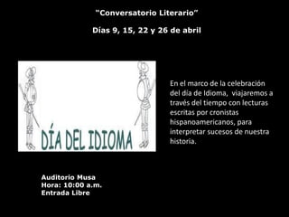 “Conversatorio Literario”

             Días 9, 15, 22 y 26 de abril




                                En el marco de la celebración
                                del día de Idioma, viajaremos a
                                través del tiempo con lecturas
                                escritas por cronistas
                                hispanoamericanos, para
                                interpretar sucesos de nuestra
                                historia.



Auditorio Musa
Hora: 10:00 a.m.
Entrada Libre
 