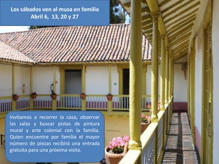 Los sábados ven al musa en familia
        Abril 6, 13, 20 y 27




Invitamos a recorrer la casa, observar
las salas y buscar pistas de pintura
mural y arte colonial con la familia.
Quien encuentre por familia el mayor
número de piezas recibirá una entrada
gratuita para una próxima visita.
 