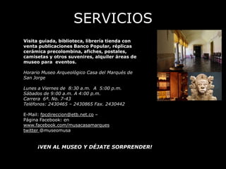 SERVICIOS
Visita guiada, biblioteca, librería tienda con
venta publicaciones Banco Popular, réplicas
cerámica precolombina, afiches, postales,
camisetas y otros suvenires, alquiler áreas de
museo para eventos.

Horario Museo Arqueológico Casa del Marqués de
San Jorge

Lunes a Viernes de 8:30 a.m. A 5:00 p.m.
Sábados de 9:00 a.m. A 4:00 p.m.
Carrera 6ª. No. 7-43
Teléfonos: 2430465 – 2430865 Fax. 2430442

E-Mail: fpcdireccion@etb.net.co –
Página Facebook: en
www.facebook.com/musacasamarques
twitter @museomusa


     ¡VEN AL MUSEO Y DÉJATE SORPRENDER!
 