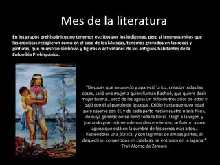 Mes de la literatura
En los grupos prehispánicos no tenemos escritos por los indígenas, pero si tenemos mitos que
los cronistas recogieron como en el caso de los Muiscas, tenemos gravados en las rocas y
pinturas, que muestran símbolos y figuras o actividades de los antiguos habitantes de la
Colombia Prehispánica.




                                   “Después que amaneció y apareció la luz, creadas todas las
                                 cosas, salió una mujer a quien llaman Bachué, que quiere decir
                                 mujer buena… sacó de las aguas un niño de tres años de edad y
                                  bajó con él al pueblo de Iguaque. Criólo hasta que tuvo edad
                                  para casarse con él, y de cada parto nacían cuatro o seis hijos,
                                   de cuya generación se llenó toda la tierra. Llegó a la vejez, y
                                  juntando gran número de sus descendientes, se fueron a una
                                     laguna que está en la cumbre de los cerros más altos…
                                   haciéndoles una plática, y con lagrimas de ambas partes, al
                                 despedirse, convertidos en culebras, se entraron en la laguna.”
                                                      Fray Alonso de Zamora
 