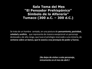 Sala Tema del Mes
              “El Pensador Prehispánico”
                Símbolo de la Alfarería”
             Tumaco (300 a.C. – 300 d.C.)



Se trata de un hombre sentado, en una postura de pensamiento, pasividad,
soledad y análisis, que representa de manera excepcional un personaje
destacado y de alto rango, que tuvo el privilegio reservado a una minoría, de
sentarse sobre un banco, que lo asocia a esa jerarquía de poder y fuerza.




                               ¡No dejes de visitar a este personaje,
                               únicamente en el mes de abril.!
 