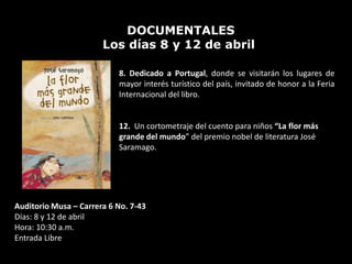 DOCUMENTALES
                       Los días 8 y 12 de abril

                           8. Dedicado a Portugal, donde se visitarán los lugares de
                           mayor interés turístico del país, invitado de honor a la Feria
                           Internacional del libro.


                           12. Un cortometraje del cuento para niños “La flor más
                           grande del mundo” del premio nobel de literatura José
                           Saramago.




Auditorio Musa – Carrera 6 No. 7-43
Días: 8 y 12 de abril
Hora: 10:30 a.m.
Entrada Libre
 