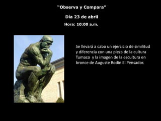 “Observa y Compara”

   Día 23 de abril
  Hora: 10:00 a.m.




       Se llevará a cabo un ejercicio de similitud
       y diferencia con una pieza de la cultura
       Tumaco y la imagen de la escultura en
       bronce de Auguste Rodin El Pensador.
 