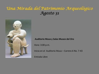 Una Mirada del Patrimonio Arqueológico
              Agosto 31




            Auditorio Musa y Salas Museo del Oro

            Hora: 3:00 p.m.

            Inicia en el Auditorio Musa – Carrera 6 No. 7-43

            Entrada Libre
 