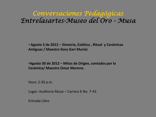 Conversaciones Pedagógicas
Entrelasartes-Museo del Oro - Musa


  • Agosto 3 de 2012 – Simetría, Estética , Ritual y Cerámicas
  Antiguas / Maestro Gary Gari Muriel.


  •Agosto 30 de 2012 – Mitos de Origen, contados por la
  Cerámica/ Maestro Omar Moreno.


  Hora: 2:30 p.m.

  Lugar: Auditorio Musa – Carrera 6 No. 7-43

  Entrada Libre
 