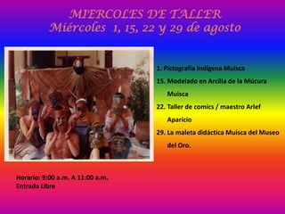 MIERCOLES DE TALLER
          Miércoles 1, 15, 22 y 29 de agosto


                                  1. Pictografía Indígena Muisca
                                  15. Modelado en Arcilla de la Múcura
                                     Muisca
                                  22. Taller de comics / maestro Arlef
                                     Aparicio
                                  29. La maleta didáctica Muisca del Museo
                                     del Oro.



Horario: 9:00 a.m. A 11:00 a.m.
Entrada Libre
 