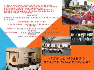 V I S I T A G U I A D A , B I B L I O T E C A , L I B R E R Í A
T I E N D A C O N V E N T A P U B L I C A C I O N E S B A N C O
P O P U L A R , R É P L I C A S C E R Á M I C A
P R E C O L O M B I N A , A F I C H E S , P O S T A L E S Y
O T R O S S U V E N I R E S , A L Q U I L E R Á R E A S D E
M U S E O P A R A E V E N T O S .
H O R A R I O
L U N E S A S Á B A D O D E 9 A . M . A 1 P . M . Y D E 2
A 6 P . M .
C A R R E R A 4 ª . N O . 6 - 5 9
T E L É F O N O S : 8 8 5 4 6 6 5 – 8 8 9 3 4 3 4 – F A X .
8 8 5 5 3 0 9
E - M A I L : M U S E O L A M E R C E D @ U N E . N E T . C O –
P Á G I N A
F A C E B O O K : W W W . F A C E B O O K . C O M / M U S A L A M
E R C E D
T W I T T E R @ M U S E O M U S A
¡
¡ V E N A L M U S E O Y
D E J AT E S O R P R E N D E R !
 