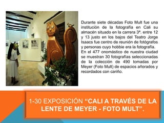 1-30 EXPOSICIÓN “CALI A TRAVÉS DE LA
LENTE DE MEYER - FOTO MULT”.
Durante siete décadas Foto Mult fue una
institución de la fotografía en Cali su
almacén situado en la carrera 3ª. entre 12
y 13 justo en los bajos del Teatro Jorge
Isaacs fue centro de reunión de fotógrafos
y personas cuyo hobbie era la fotografía.
En el 477 onomástico de nuestra ciudad
se muestran 30 fotografías seleccionadas
de la colección de 490 tomadas por
Meyer (Foto Mult) de espacios añorados y
recordados con cariño.
 