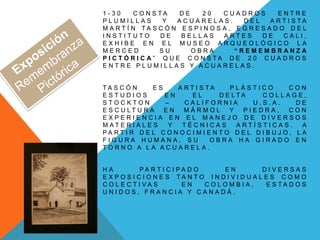 1 - 3 0 C O N S T A D E 2 0 C U A D R O S E N T R E
P L U M I L L A S Y A C U A R E L A S . D E L A R T I S T A
M A R T Í N T A S C Ó N E S P I N O S A , E G R E S A D O D E L
I N S T I T U T O D E B E L L A S A R T E S D E C A L I ,
E X H I B E E N E L M U S E O A R Q U E O L Ó G I C O L A
M E R C E D S U O B R A “ R E M E M B R A N Z A
P I C T Ó R I C A ” Q U E C O N S T A D E 2 0 C U A D R O S
E N T R E P L U M I L L A S Y A C U A R E L A S .
T A S C Ó N E S A R T I S T A P L Á S T I C O C O N
E S T U D I O S E N E L D E L T A C O L L A G E ,
S T O C K T O N – C A L I F O R N I A U . S . A . D E
E S C U L T U R A E N M Á R M O L Y P I E D R A , C O N
E X P E R I E N C I A E N E L M A N E J O D E D I V E R S O S
M A T E R I A L E S Y T É C N I C A S A R T Í S T I C A S . A
P A R T I R D E L C O N O C I M I E N T O D E L D I B U J O , L A
F I G U R A H U M A N A , S U O B R A H A G I R A D O E N
T O R N O A L A A C U A R E L A .
H A P A R T I C I P A D O E N D I V E R S A S
E X P O S I C I O N E S T A N T O I N D I V I D U A L E S C O M O
C O L E C T I V A S E N C O L O M B I A , E S T A D O S
U N I D O S , F R A N C I A Y C A N A D Á .
 