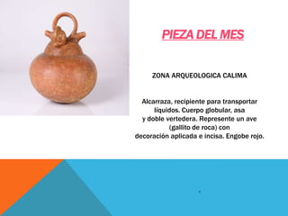 ZONA ARQUEOLOGICA CALIMA
Alcarraza, recipiente para transportar
líquidos. Cuerpo globular, asa
y doble vertedera. Represente un ave
(gallito de roca) con
decoración aplicada e incisa. Engobe rojo.
.
PIEZA DEL MES
 