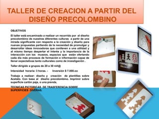 OBJETIVOS
El taller está encaminado a realizar un recorrido por el diseño
precolombino de nuestras diferentes culturas a partir de una
mirada significante con respecto a la creación y diseño para
nuevas propuestas partiendo de la necesidad de promulgar y
desarrollar ideas innovadoras que conlleven a una utilidad y
al mismo tiempo despertar el interés y la importancia de la
interacción con los museos, espacios que están ofertando
cada día más procesos de formación e información capaz de
llenar expectativas tanto culturales como de investigación .
Taller dirigido a grupos de 20 a 30 niñ@
Intensidad horaria: 3 horas. - Inversión $ 7.000.oo
Trabajo a realizar: diseño y creación de plantillas sobre
Acetato. Con base al diseño precolombino. Imprimir sobre
superficie cartón paja, o una prenda,
TECNICAS PICTORICAS DE TRASFERENCIA SOBRE
SUPERFICIES DIVERAS.
TALLER DE CREACION A PARTIR DEL
DISEÑO PRECOLOMBINO
 
