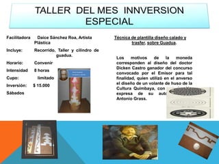 Facilitadora Daice Sánchez Roa, Artista
Plástica
Incluye: Recorrido, Taller y cilindro de
guadua.
Horario: Convenir
Intensidad 8 horas
Cupo: limitado
Inversión: $ 15.000
Sábados
Técnica de plantilla diseño calado y
trasfer, sobre Guadua.
Los motivos de la moneda
corresponden al diseño del doctor
Dicken Castro ganador del concurso
convocado por el Emisor para tal
finalidad, quien utilizó en el anverso
el diseño de un volante de huso de la
Cultura Quimbaya, con autorización
expresa de su autor, maestro
Antonio Grass.
 