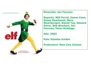 Dirección: Jon Favreau

Reparto: Will Ferrel, James Caan,
Zooey Deschanel, Mary
Steenburgen, Daniel Tay, Edward
Asner, Bob Newhart, Jon
Favreau, Peter Dinklage.

Año: 2003

País: Estados Unidos

Productora: New Line Cinema
 