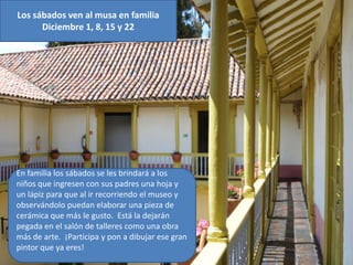 Los sábados ven al musa en familia
      Diciembre 1, 8, 15 y 22




En familia los sábados se les brindará a los
niños que ingresen con sus padres una hoja y
un lápiz para que al ir recorriendo el museo y
observándolo puedan elaborar una pieza de
cerámica que más le gusto. Está la dejarán
pegada en el salón de talleres como una obra
más de arte. ¡Participa y pon a dibujar ese gran
pintor que ya eres!
 