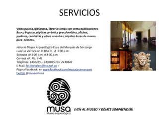 SERVICIOS
Visita guiada, biblioteca, librería tienda con venta publicaciones
Banco Popular, réplicas cerámica precolombina, afiches,
postales, camisetas y otros suvenires, alquiler áreas de museo
para eventos.

Horario Museo Arqueológico Casa del Marqués de San Jorge
Lunes a Viernes de 8:30 a.m. A 5:00 p.m.
Sábados de 9:00 a.m. A 4:00 p.m.
Carrera 6ª. No. 7-43
Teléfonos: 2430465 – 2430865 Fax. 2430442
E-Mail: fpcdireccion@etb.net.co –
Página Facebook: en www.facebook.com/musacasamarques
twitter @museomusa




                                              ¡VEN AL MUSEO Y DÉJATE SORPRENDER!
 