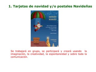 1. Tarjetas de navidad y/o postales Navideñas




 Se trabajará en grupo, se participará y creará usando la
 imaginación, la creatividad, la espontaneidad y sobre todo la
 comunicación.
 
