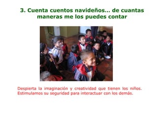 3. Cuenta cuentos navideños… de cuantas
       maneras me los puedes contar




Despierta la imaginación y creatividad que tienen los niños.
Estimulamos su seguridad para interactuar con los demás.
 