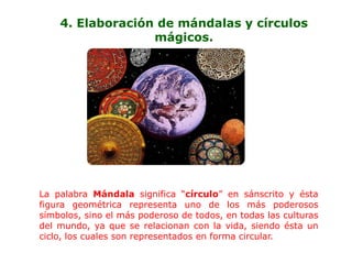 4. Elaboración de mándalas y círculos
                  mágicos.




La palabra Mándala significa “círculo” en sánscrito y ésta
figura geométrica representa uno de los más poderosos
símbolos, sino el más poderoso de todos, en todas las culturas
del mundo, ya que se relacionan con la vida, siendo ésta un
ciclo, los cuales son representados en forma circular.
 