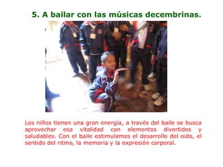 5. A bailar con las músicas decembrinas.




Los niños tienen una gran energía, a través del baile se busca
aprovechar esa vitalidad con elementos divertidos y
saludables. Con el baile estimulamos el desarrollo del oido, el
sentido del ritmo, la memoria y la expresión corporal.
 