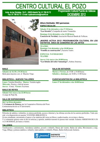 Aforo limitado: 363 personas
                                                    ESPECTÁCULOS
                                                    Sábado 15 de diciembre a las 17:30 horas
                                                    “Las Sirenita”, Compañía de teatro Tomatelón.
                                                    Domingo 16 de diciembre a las 12:00 horas
                                                    Concierto de Navidad, Asociación Musical Banda de Vallecas.

                                                    ¡MADRID ACTIVA 2012! PROGRAMACIÓN CULTURAL EN LOS
                                                    DISTRITOS. ÁREA DE GOBIERNO DE LAS ARTES
                                                    TEATRO
                                                    Domingo 2 de diciembre a las 18:00 horas
                                                    “Familia en construcción”, Factoría Teatro.

                                                    ESPECIAL NAVIDAD 2012
                                                    TEATRO
                                                    Jueves 3 de enero a las 18:00 horas
                                                    “Las fábulas del señor Samaniego”, Ainhoa Amestoy.


BAILE                                                                SALA DE ESTUDIOS
Sábados de 16:30 a 19:30 horas                                       Martes a Viernes, de 15:00 a 18:00 horas.
Baile para mayores con el Maestro Trigo.                             Sábados y domingos, de 10:00 a 13:00 horas

BIBLIOTECA – NUEVOS TALLERES                                         CUENTACUENTOS EN LA BIBLIOTECA
Lunes: Tertulia filosófica. Martes: Tertulia inglés                  Lunes 17 de diciembre a las 18:00 horas
Miércoles: Poesía y club de lectura
Jueves: Cómic. Viernes: Escritura
BAILE DE REYES
Sábado 5 de enero a las 22:00 horas
A cargo de Pepe Dj.

SALA DE EXPOSICIONES
Del 3 al 28 de diciembre
V Certamen de Pintura, por la Cooperativa Eléctrica del Pozo.
Conmemoración de su 55 aniversario.
BIBLIOTECA                                                           .
Películas de adultos e infantiles, tu música preferida, acceso a Internet y las últimas novelas de los autores preferidos. Todo esto
está a tu disposición en nuestra/ VUESTRA BIBLIOTECA.
Si eres estudiante, encontrarás el apoyo a las materias del curso en libros y audiovisuales, en revistas y diarios.
Y si solamente quieres estar al día en noticias y opinión, también tenemos la prensa más variada. Estamos ABIERTOS DE 8:30
A 21:00 HORAS, de lunes a viernes.
TALLERES
Tonificación y estiramientos, Aerodance (adultos, juvenil e infantil), Danza del vientre, Bailes de salón, Movimiento y step,
Yoga, Dibujo y pintura (adultos e infantil), Judo (adultos e infantil), Pilates, Bailes bollywood, Guitarra.
 