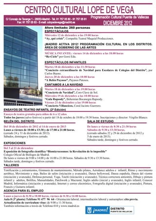 Aforo limitado: 260 personas
                                    ESPECTÁCULOS
                                    Miércoles 12 de diciembre a las 19:00 horas
                                    “Ay, qué crisis”, Compañía Teatral Maquial Producciones.
                                    ¡MADRID ACTIVA 2012! PROGRAMACIÓN CULTURAL EN LOS DISTRITOS.
                                    ÁREA DE GOBIERNO DE LAS ARTES
                                    MÚSICA INFANTIL: viernes 14 de diciembre a las 18:00 horas
                                    “Re-Ciclo” por Gorsi Edu.

                                    ESPECTÁCULOS INFANTILES
                                    Martes 18 de diciembre a las 11:30 horas
                                    “Concierto extraordinario de Navidad para Escolares de Colegios del Distrito”, por
                                    Carlos Bueno.
                                    Jueves 20 de diciembre a las 18:00 horas
                                    “A Belén Payasos”, Payasos Patosos.
                                    CANTAMOS A LA NAVIDAD
                       Martes 18 de diciembre a las 19:00 horas
                       “Concierto de Navidad”, Coro Clave de Sol.
                       Miércoles 19 de diciembre a las 18:00 horas
                       “Gala Rapsody”, Bohemian Bocanegra Rapsody.
                       Viernes 21 de diciembre a las 19:00 horas
                       “Concierto Villancicos, Coral Jacinto Guerrero.
ENSAYOS DE TEATRO INFANTIL (2ª Edición)
Ensayo de teatro gratuito para niños de 6 a 12 años
Todos los jueves (salvo festivos) a partir del 18 de octubre de 18:00 a 19:30 horas. Inscripciones y director: Virgilio Blanco.
BELÉN DEL DISTRITO                                                       SALA DE ESTUDIO
Del 18 de diciembre de 2012 al 14 de enero de 2013                       De lunes a viernes de 8:30 a 21:30 horas
Lunes a viernes de 10:00 a 13:30 y de 17:00 a 21:00 horas.               Sábados de 9:30 a 13:30 horas.
(cerrado 24 y 31 de diciembre de 2012).                                  (cerrado sábados 22 y 29 de diciembre de 2012 y
Sábados, domingos y festivos cerrado.                                    5 de enero de 2013).
                                                                         Sábados tarde, domingos y festivos cerrado.
EXPOSICIONES
Del 3 al 21 de diciembre
Exposición de fotografía científica “Biomicrocosmos: la Revelación de lo imposible”
Colegio Oficial de Biólogos de Madrid.
De lunes a viernes de 9:00 a 14:00 y de 16:00 a 21:00 horas. Sábados de 9:30 a 13:30 horas.
Sábados tarde, domingos y festivos cerrado.
TALLERES
Tonificación y estiramientos, Gimnasia de mantenimiento, Método pilates, Aerodance adultos e infantil, Ritmo y movimiento
aeróbico, Movimiento y step, Bailes de salón (iniciación y avanzado), Danza bollywood, Danza española, Danza del vientre
(iniciación y avanzada), Defensa personal, Yoga, Taichi (iniciación y avanzado), Técnica correctora antiestrés, Dibujo y pintura
infantil y adultos, Bolillos, Manualidades, Patchwork y Macramé, Inglés adulto (inicial y avanzado), Inglés infantil, Conocer
Madrid, Informática (iniciación y avanzada), Internet y correo electrónico, Fotografía digital (iniciación y avanzado), Pintura,
Francés y Guitarra infantil.
AGENCIA PARA EL EMPLEO
Lunes a jueves de 8:30 a 18:00 horas, viernes de 8:30 a 14:00 horas.
Aula 8 (3ª planta) Teléfono 91 477 96 64 - Orientación laboral, intermediación laboral y autoempleo: cita previa.
Actualización de currículum vitae: de 9:00 a 11:30 horas.
También información a través de Teléfono 010 y www.madrid.es
 