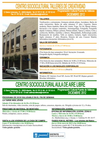 TALLERES
                                                   Tonificación y estiramiento, Gimnasia método pilates, Aerodance, Bailes de
                                                   salón (iniciación), Bailes de salón (alumnos 2º año), Capoeira, Danza
                                                   moderna, Danza española, Danza del vientre, Yoga, Tai chi, Masaje shiatsu,
                                                   Iniciación a los masajes corporales, Automaquillaje, Fotografía, Fotografía
                                                   digital, Cerámica, Dibujo y pintura, Pintura infantil, Tapices y telares, Corte y
                                                   confección, Bolillos, mantillas y labores, Manualidades, Reflexología podal,
                                                   Restauración de muebles, Talla en madera, Guitarra, Inglés (iniciación),
                                                   Inglés (alumnos 2º año), Bisutería, Historia del arte, Conocer Madrid,
                                                   Informática (iniciación), Informática (nivel II).
                                                   SALA DE ESTUDIOS
                                                   Jueves y viernes de 13:30 a 17:00 horas
                                                   FOTOGRAFÍA
                                                   (Tres horas de clase semanales). Nivel: Iniciación /Avanzado.
                                                   Fotografía digital, Fotografía analógica.
                                                   CERÁMICA
                                                   (Tres horas de clase semanales). Martes de 18:00 a 21:00 horas. Miércoles de
                                                   17:00 a 20:00 horas (nivel II). Sábados de 10:30 a 13:30 horas.
                                                   INICIACIÓN A LOS MASAJES CORPORALES
                                                   Miércoles de 15:00 a 17:00 horas (Nivel I).
                                                   INFORMÁTICA
                                                   Windows XP, Internet, Excel XP, Access XP, Word XP, Repaso general -
                                                   Bricolaje informático.




PROGRAMA DE OCIO SALUDABLE EN EL FIN DE SEMANA
LA TARDE MÁS JÓVEN
Sábado 15 de diciembre de 16:30 a 21:30 horas
Sala de internautas, video consolas, zona de juegos, talleres, concursos, deportes, etc. Dirigido a jóvenes de 12 y 18 años.
PRESTAMO DE MATERIAL DE MONTAÑA                                     INFORMACIÓN JUVENIL
Miércoles y viernes de 17:00 a 19:00 horas                          OFICINA DE INFORMACIÓN JUVENIL ZONA 6
Piolets, crampones, cascos, arneses...                              Lunes y Miércoles de 16:30 a 19:30 horas
                                                                    Martes y Jueves de 10:00 a 14:00 horas
                                                                    Av. Mediterráneo esq. c/ Zazuar, 3. Teléfono 91 301 34 57
VISITA A LOS VIVEROS DE LA CASA DE CAMPO                            PASEO POR EL RETIRO – Los árboles del Retiro
Lunes 17 de diciembre a las 10:00 horas                             Jueves 10 de enero de 2013 a las 10:00 horas
Información e inscripciones en el Centro Sociocultural.             Inscripciones a partir del 17 de diciembre en el Centro
Visita guiada- gratuita                                             Sociocultural. Visita guiada-gratuita.
 