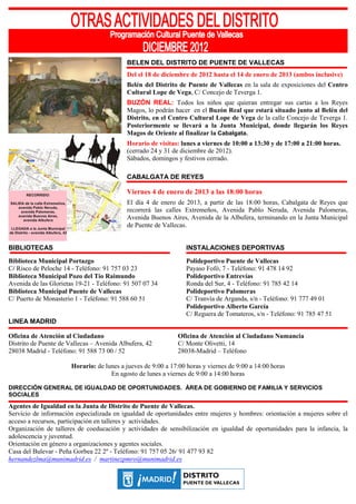 BELEN DEL DISTRITO DE PUENTE DE VALLECAS
                                           Del el 18 de diciembre de 2012 hasta el 14 de enero de 2013 (ambos inclusive)
                                           Belén del Distrito de Puente de Vallecas en la sala de exposiciones del Centro
                                           Cultural Lope de Vega, C/ Concejo de Teverga 1.
                                           BUZÓN REAL: Todos los niños que quieran entregar sus cartas a los Reyes
                                           Magos, lo podrán hacer en el Buzón Real que estará situado junto al Belén del
                                           Distrito, en el Centro Cultural Lope de Vega de la calle Concejo de Teverga 1.
                                           Posteriormente se llevará a la Junta Municipal, donde llegarán los Reyes
                                           Magos de Oriente al finalizar la Cabalgata.
                                           Horario de visitas: lunes a viernes de 10:00 a 13:30 y de 17:00 a 21:00 horas.
                                           (cerrado 24 y 31 de diciembre de 2012).
                                           Sábados, domingos y festivos cerrado.

                                           CABALGATA DE REYES

                                           Viernes 4 de enero de 2013 a las 18:00 horas
                                           El día 4 de enero de 2013, a partir de las 18:00 horas, Cabalgata de Reyes que
                                           recorrerá las calles Extremeños, Avenida Pablo Neruda, Avenida Palomeras,
                                           Avenida Buenos Aires, Avenida de la Albufera, terminando en la Junta Municipal
                                           de Puente de Vallecas.


BIBLIOTECAS                                                       INSTALACIONES DEPORTIVAS
Biblioteca Municipal Portazgo                                     Polideportivo Puente de Vallecas
C/ Risco de Peloche 14 - Teléfono: 91 757 03 23                   Payaso Fofó, 7 - Teléfono: 91 478 14 92
Biblioteca Municipal Pozo del Tío Raimundo                        Polideportivo Entrevías
Avenida de las Glorietas 19-21 - Teléfono: 91 507 07 34           Ronda del Sur, 4 - Teléfono: 91 785 42 14
Biblioteca Municipal Puente de Vallecas                           Polideportivo Palomeras
C/ Puerto de Monasterio 1 - Teléfono: 91 588 60 51                C/ Tranvía de Arganda, s/n - Teléfono: 91 777 49 01
                                                                  Polideportivo Alberto García
                                                                  C/ Reguera de Tomateros, s/n - Teléfono: 91 785 47 51
LINEA MADRID

Oficina de Atención al Ciudadano                              Oficina de Atención al Ciudadano Numancia
Distrito de Puente de Vallecas – Avenida Albufera, 42         C/ Monte Olivetti, 14
28038 Madrid - Teléfono: 91 588 73 00 / 52                    28038-Madrid – Teléfono

                       Horario: de lunes a jueves de 9:00 a 17:00 horas y viernes de 9:00 a 14:00 horas
                                     En agosto de lunes a viernes de 9:00 a 14:00 horas

DIRECCIÓN GENERAL DE IGUALDAD DE OPORTUNIDADES. ÁREA DE GOBIERNO DE FAMILIA Y SERVICIOS
SOCIALES
Agentes de Igualdad en la Junta de Distrito de Puente de Vallecas.
Servicio de información especializada en igualdad de oportunidades entre mujeres y hombres: orientación a mujeres sobre el
acceso a recursos, participación en talleres y actividades.
Organización de talleres de coeducación y actividades de sensibilización en igualdad de oportunidades para la infancia, la
adolescencia y juventud.
Orientación en género a organizaciones y agentes sociales.
Casa del Bulevar - Peña Gorbea 22 2º - Teléfono: 91 757 05 26/ 91 477 93 82
hernandezlma@munimadrid.es / martinezpmro@munimadrid.es
 