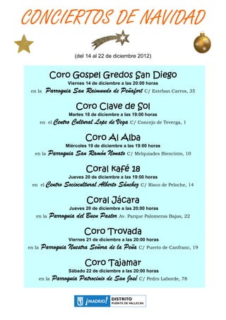 CONCIERTOS DE NAVIDAD
                         (del 14 al 22 de diciembre 2012)


            Coro Gospel Gredos San Diego
                      Viernes 14 de diciembre a las 20:00 horas
 en la     Parroquia San Raimundo de Peñafort C/ Esteban Carros, 35

                         Coro Clave de Sol
                      Martes 18 de diciembre a las 19:00 horas
        en el   Centro Cultural Lope de Vega C/ Concejo de Teverga, 1

                             Coro Al Alba
                     Miércoles 19 de diciembre a las 19:00 horas
   en la    Parroquia San Ramón Nonato C/ Melquíades Biencinto, 10

                              Coral kafé 18
                      Jueves 20 de diciembre a las 19:00 horas
  en el                                 Sánchez
           Centro Sociocultural Alberto Sánchez C/ Risco de Peloche, 14

                              Coral Jácara
                      Jueves 20 de diciembre a las 20:00 horas
   en la    Parroquia del Buen Pastor Av. Parque Palomeras Bajas, 22

                             Coro Trovada
                      Viernes 21 de diciembre a las 20:00 horas
en la   Parroquia Nuestra Señora de la Peña C/ Puerto de Canfranc, 19

                             Coro Tajamar
                      Sábado 22 de diciembre a las 20:00 horas
        en la   Parroquia
                Parroquia Patrocinio de San José C/ Pedro Laborde, 78
 