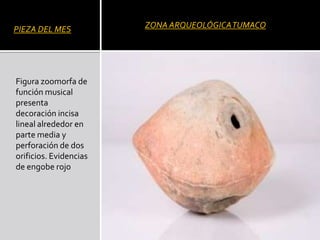 PIEZA DEL MES           ZONA ARQUEOLÓGICA TUMACO




Figura zoomorfa de
función musical
presenta
decoración incisa
lineal alrededor en
parte media y
perforación de dos
orificios. Evidencias
de engobe rojo
 