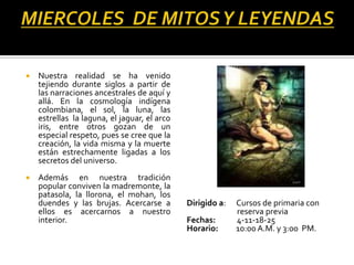   Nuestra realidad se ha venido
    tejiendo durante siglos a partir de
    las narraciones ancestrales de aquí y
    allá. En la cosmología indígena
    colombiana, el sol, la luna, las
    estrellas la laguna, el jaguar, el arco
    iris, entre otros gozan de un
    especial respeto, pues se cree que la
    creación, la vida misma y la muerte
    están estrechamente ligadas a los
    secretos del universo.
   Además en nuestra tradición
    popular conviven la madremonte, la
    patasola, la llorona, el mohan, los
    duendes y las brujas. Acercarse a         Dirigido a:   Cursos de primaria con
    ellos es acercarnos a nuestro                           reserva previa
    interior.                                 Fechas:       4-11-18-25
                                              Horario:      10:00 A.M. y 3:00 PM.
 