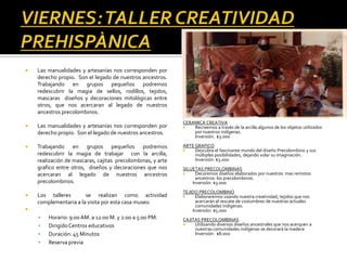    Las manualidades y artesanías nos corresponden por
    derecho propio. Son el legado de nuestros ancestros.
    Trabajando en grupos pequeños podremos
    redescubrir la magia de sellos, rodillos, tejidos,
    mascaras diseños y decoraciones mitológicas entre
    otros, que nos acercaran al legado de nuestros
    ancestros precolombinos.
                                                             CERAMICA CREATIVA
   Las manualidades y artesanías nos corresponden por          Recreemos a través de la arcilla algunos de los objetos utilizados
    derecho propio. Son el legado de nuestros ancestros.         por nuestros indígenas.
                                                                 Inversión: $3.000

   Trabajando en grupos pequeños podremos                   ARTE GRAFICO
                                                                 Descubra el fascinante mundo del diseño Precolombino y sus
    redescubrir la magia de trabajar con la arcilla,              múltiples posibilidades, dejando volar su imaginación.
    realización de mascaras, cajitas precolombinas, y arte        Inversión: $3.000
    grafico entre otros, diseños y decoraciones que nos      SILUETAS PRECOLOMBINAS
    acercaran al legado de nuestros ancestros                     Decoremos diseños elaborados por nuestros mas remotos
                                                                   ancestros: los precolombinos.
    precolombinos.                                               Inversión: $3.000
                                                             TEJIDO PRECOLOMBINO
   Los talleres       se realizan como actividad                 Elaboraremos usando nuestra creatividad, tejidos que nos
    complementaria a la visita por esta casa museo.                acercarán al rescate de costumbres de nuestras actuales
                                                                   comunidades indígenas.
                                                                Inversión: $5.000
       Horario: 9:00 AM. a 12:00 M. y 2:00 a 5:00 PM.       CAJITAS PRECOLOMBINAS
       Dirigido Centros educativos                              Utilizando diversos diseños ancestrales que nos acerquen a
                                                                  nuestras comunidades indígenas se decorará la madera
       Duración: 45 Minutos                                      Inversión: $8.000
       Reserva previa
 