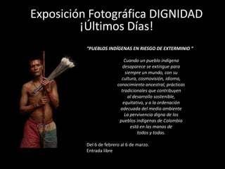 Exposición Fotográfica DIGNIDAD
         ¡Últimos Días!
          “PUEBLOS INDÍGENAS EN RIESGO DE EXTERMINIO ”

                            Cuando un pueblo indígena
                            desaparece se extingue para
                             siempre un mundo, con su
                           cultura, cosmovisión, idioma,
                         conocimiento ancestral, prácticas
                           tradicionales que contribuyen
                              al desarrollo sostenible,
                            equitativo, y a la ordenación
                          adecuada del medio ambiente
                             La pervivencia digna de los
                          pueblos indígenas de Colombia
                                está en las manos de
                                   todos y todas.

          Del 6 de febrero al 6 de marzo.
          Entrada libre
 