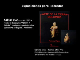 Exposiciones para Recordar




Sabias que………. en 1992, se
realizó la Exposición “FORMA Y
FIGURA”, en el gran espacio ferial de
CORFERIAS en Bogotá,- Pabellón K




                                        Librería Musa – Carrera 6 No. 7-43
                                        El Catálogo de esta exposición lo consigue
                                         en la librería del museo $15.000
 