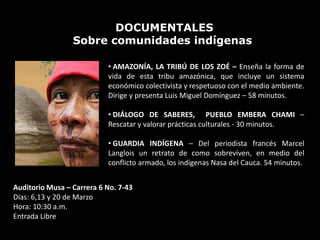 DOCUMENTALES
                 Sobre comunidades indígenas

                           • AMAZONÍA, LA TRIBÚ DE LOS ZOÉ – Enseña la forma de
                           vida de esta tribu amazónica, que incluye un sistema
                           económico colectivista y respetuoso con el medio ambiente.
                           Dirige y presenta Luis Miguel Domínguez – 58 minutos.

                           • DIÁLOGO DE SABERES, PUEBLO EMBERA CHAMI –
                           Rescatar y valorar prácticas culturales - 30 minutos.

                           • GUARDIA INDÍGENA – Del periodista francés Marcel
                           Langlois un retrato de como sobreviven, en medio del
                           conflicto armado, los indígenas Nasa del Cauca. 54 minutos.


Auditorio Musa – Carrera 6 No. 7-43
Días: 6,13 y 20 de Marzo
Hora: 10:30 a.m.
Entrada Libre
 