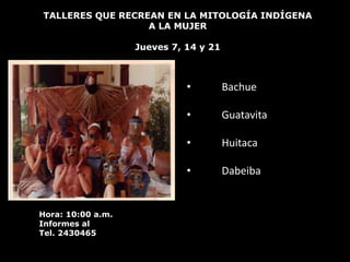 TALLERES QUE RECREAN EN LA MITOLOGÍA INDÍGENA
                  A LA MUJER

                   Jueves 7, 14 y 21



                             •         Bachue

                             •         Guatavita

                             •         Huitaca

                             •         Dabeiba


Hora: 10:00 a.m.
Informes al
Tel. 2430465
 
