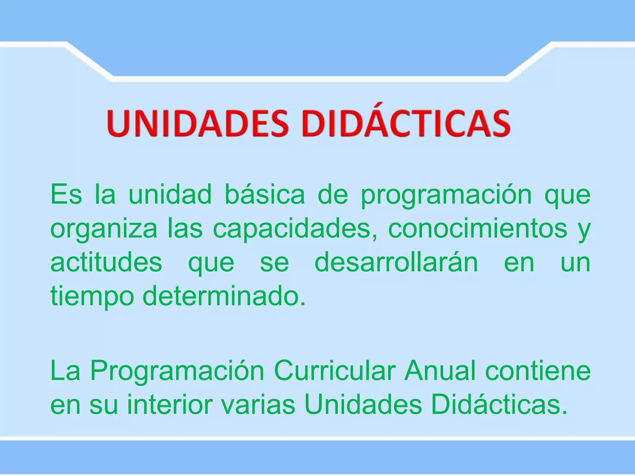 Es la unidad básica de programación que
organiza las capacidades, conocimientos y
actitudes que se desarrollarán en un
tiempo determinado.
La Programación Curricular Anual contiene
en su interior varias Unidades Didácticas.
 