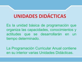 Es la unidad básica de programación que
organiza las capacidades, conocimientos y
actitudes que se desarrollarán en un
tiempo determinado.
La Programación Curricular Anual contiene
en su interior varias Unidades Didácticas.
 