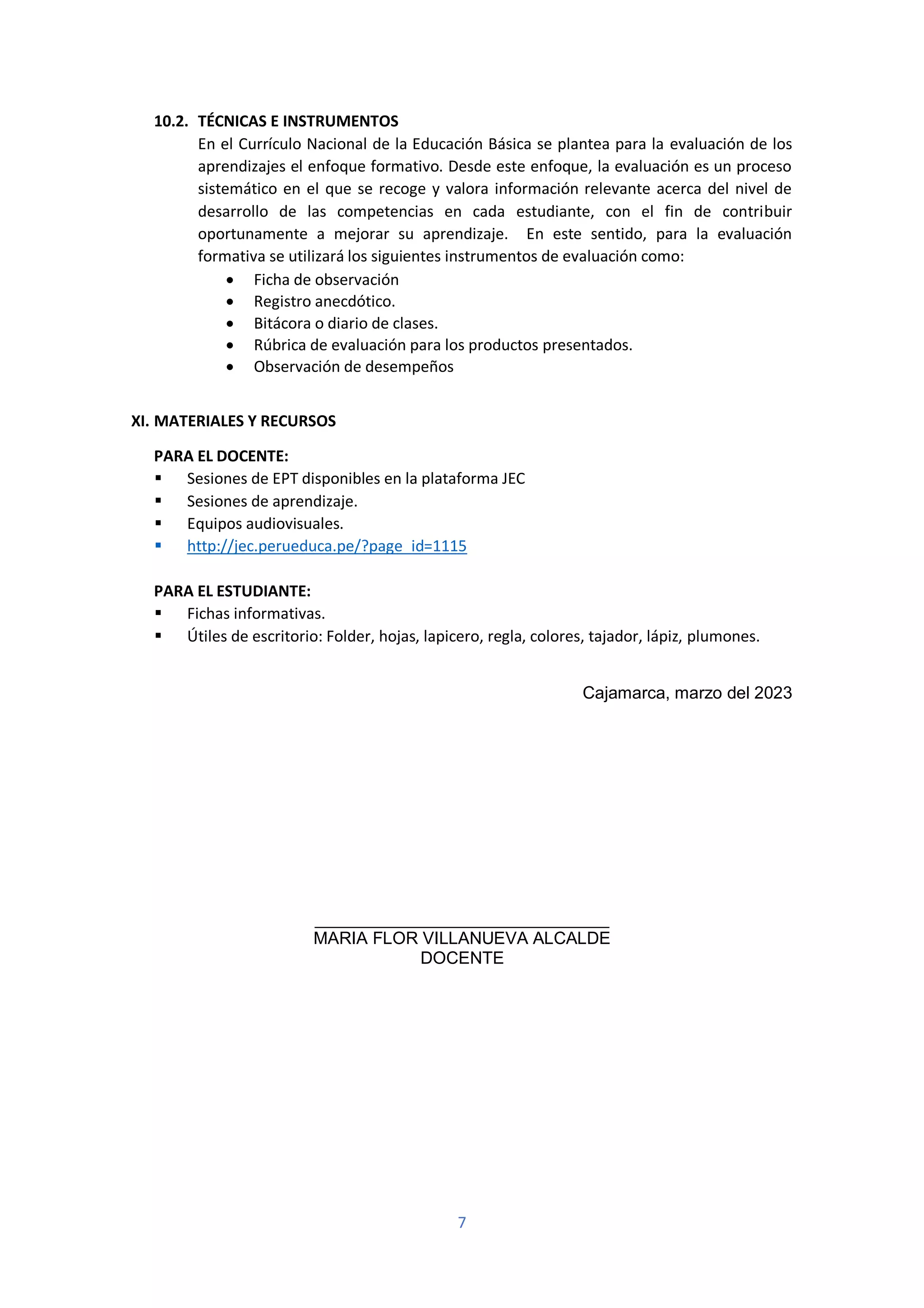 7
10.2. TÉCNICAS E INSTRUMENTOS
En el Currículo Nacional de la Educación Básica se plantea para la evaluación de los
aprendizajes el enfoque formativo. Desde este enfoque, la evaluación es un proceso
sistemático en el que se recoge y valora información relevante acerca del nivel de
desarrollo de las competencias en cada estudiante, con el fin de contribuir
oportunamente a mejorar su aprendizaje. En este sentido, para la evaluación
formativa se utilizará los siguientes instrumentos de evaluación como:
• Ficha de observación
• Registro anecdótico.
• Bitácora o diario de clases.
• Rúbrica de evaluación para los productos presentados.
• Observación de desempeños
XI. MATERIALES Y RECURSOS
PARA EL DOCENTE:
▪ Sesiones de EPT disponibles en la plataforma JEC
▪ Sesiones de aprendizaje.
▪ Equipos audiovisuales.
▪ http://jec.perueduca.pe/?page_id=1115
PARA EL ESTUDIANTE:
▪ Fichas informativas.
▪ Útiles de escritorio: Folder, hojas, lapicero, regla, colores, tajador, lápiz, plumones.
Cajamarca, marzo del 2023
_______________________________
MARIA FLOR VILLANUEVA ALCALDE
DOCENTE
 