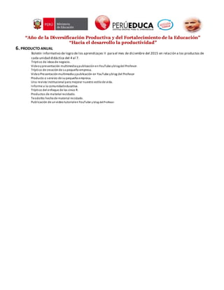 “Año de la Diversificación Productiva y del Fortalecimiento de la Educación”
“Hacia el desarrollo la productividad”
6. PRODUCTO ANUAL
Boletín informativo de logro de los aprendizajes II parael mes de diciembre del 2015 en relación a los productos de
cada unidad didáctica del 4 al 7.
Tríptico de ideasde negocio.
Videoypresentación multimediaypublicaciónenYouTube yblogdel Profesor.
Tríptico de creaciónde supequeña empresa.
VideoPresentaciónmultimedia ypublicación en YouTube yblog del Profesor
Producto o servicio de supequeña empresa.
Una revista Institucional para mejorar nuestro estilode vida.
Informe a la comunidadeducativa.
Tríptico del enfoque de las cinco R.
Productos de material reciclado.
Teodolito hechode material reciclado.
Publicación de unvideotutorialenYouTube y blog delProfesor.
 