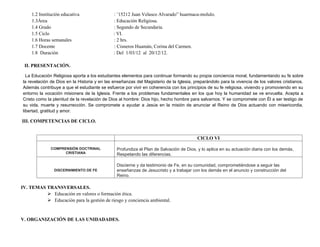 1.2 Institución educativa : ¨15212 Juan Velasco Alvarado” huarmaca-molulo.
1.3Área : Educación Religiosa.
1.4 Grado : Segundo de Secundaria.
1.5 Ciclo : VI.
1.6 Horas semanales : 2 hrs.
1.7 Docente : Cisneros Huamán, Corina del Carmen.
1.8 Duración : Del 1/03/12 al 20/12/12.
II. PRESENTACIÓN.
La Educación Religiosa aporta a los estudiantes elementos para continuar formando su propia conciencia moral, fundamentando su fe sobre
la revelación de Dios en la Historia y en las enseñanzas del Magisterio de la Iglesia, preparándolo para la vivencia de los valores cristianos.
Además contribuye a que el estudiante se esfuerce por vivir en coherencia con los principios de su fe religiosa, viviendo y promoviendo en su
entorno la vocación misionera de la Iglesia. Frente a los problemas fundamentales en los que hoy la humanidad se ve envuelta. Acepta a
Cristo como la plenitud de la revelación de Dios al hombre: Dios hijo, hecho hombre para salvarnos. Y se compromete con Él a ser testigo de
su vida, muerte y resurrección. Se compromete a ayudar a Jesús en la misión de anunciar el Reino de Dios actuando con misericordia,
libertad, gratitud y amor.
III. COMPETENCIAS DE CICLO.
CICLO VI
COMPRENSIÓN DOCTRINAL
CRISTIANA
Profundiza el Plan de Salvación de Dios, y lo aplica en su actuación diaria con los demás,
Respetando las diferencias.
DISCERNIMIENTO DE FE
Discierne y da testimonio de Fe, en su comunidad, comprometiéndose a seguir las
enseñanzas de Jesucristo y a trabajar con los demás en el anuncio y construcción del
Reino.
IV. TEMAS TRANSVERSALES.
 Educación en valores o formación ética.
 Educación para la gestión de riesgo y conciencia ambiental.
V. ORGANIZACIÓN DE LAS UNIDADADES.
 