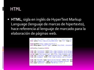HTML
 HTML, sigla en inglés de HyperText Markup
Language (lenguaje de marcas de hipertexto),
hace referencia al lenguaje de marcado para la
elaboración de páginas web.
 