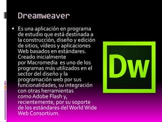 Dreamweaver
 Es una aplicación en programa
de estudio que está destinada a
la construcción, diseño y edición
de sitios, vídeos y aplicaciones
Web basados en estándares.
Creado inicialmente
por Macromedia es uno de los
programas más utilizados en el
sector del diseño y la
programación web por sus
funcionalidades, su integración
con otras herramientas
como Adobe Flash y,
recientemente, por su soporte
de los estándares delWorldWide
Web Consortium.
 