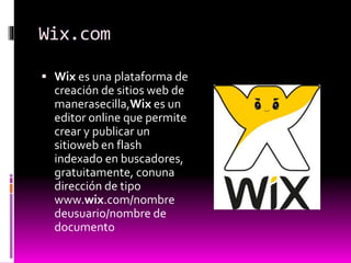 Wix.com
 Wix es una plataforma de
creación de sitios web de
manerasecilla,Wix es un
editor online que permite
crear y publicar un
sitioweb en flash
indexado en buscadores,
gratuitamente, conuna
dirección de tipo
www.wix.com/nombre
deusuario/nombre de
documento
 